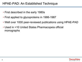 HPAE-PAD: An Established Technique 
4 
• First described in the early 1980s 
• First applied to glycoproteins in 1986-1987 
• Well over 1000 peer-reviewed publications using HPAE-PAD 
• Used in >10 United States Pharmacopeia official 
monographs 
 
