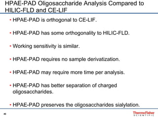 HPAE-PAD Oligosaccharide Analysis Compared to 
HILIC-FLD and CE-LIF 
• HPAE-PAD is orthogonal to CE-LIF. 
46 
• HPAE-PAD has some orthogonality to HILIC-FLD. 
• Working sensitivity is similar. 
• HPAE-PAD requires no sample derivatization. 
• HPAE-PAD may require more time per analysis. 
• HPAE-PAD has better separation of charged 
oligosaccharides. 
• HPAE-PAD preserves the oligosaccharides sialylation. 
 