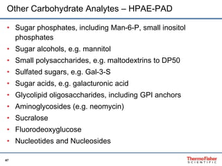 Other Carbohydrate Analytes – HPAE-PAD 
• Sugar phosphates, including Man-6-P, small inositol 
47 
phosphates 
• Sugar alcohols, e.g. mannitol 
• Small polysaccharides, e.g. maltodextrins to DP50 
• Sulfated sugars, e.g. Gal-3-S 
• Sugar acids, e.g. galacturonic acid 
• Glycolipid oligosaccharides, including GPI anchors 
• Aminoglycosides (e.g. neomycin) 
• Sucralose 
• Fluorodeoxyglucose 
• Nucleotides and Nucleosides 
 