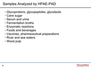 Samples Analyzed by HPAE-PAD 
48 
• Glycoproteins, glycopeptides, glycolipids 
• Cane sugar 
• Serum and urine 
• Fermentation broths 
• Enzymatic reactions 
• Foods and beverages 
• Vaccines, pharmaceutical preparations 
• River and sea waters 
• Wood pulp 
 