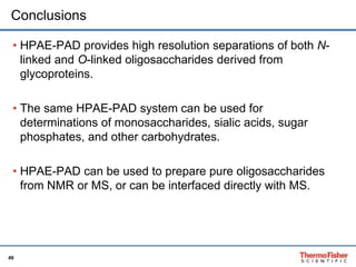 Conclusions 
• HPAE-PAD provides high resolution separations of both N-linked 
49 
and O-linked oligosaccharides derived from 
glycoproteins. 
• The same HPAE-PAD system can be used for 
determinations of monosaccharides, sialic acids, sugar 
phosphates, and other carbohydrates. 
• HPAE-PAD can be used to prepare pure oligosaccharides 
from NMR or MS, or can be interfaced directly with MS. 
 