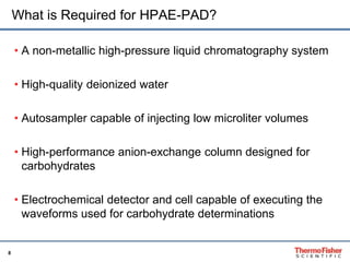 8 
What is Required for HPAE-PAD? 
• A non-metallic high-pressure liquid chromatography system 
• High-quality deionized water 
• Autosampler capable of injecting low microliter volumes 
• High-performance anion-exchange column designed for 
carbohydrates 
• Electrochemical detector and cell capable of executing the 
waveforms used for carbohydrate determinations 
 