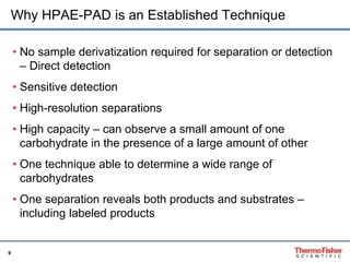 Why HPAE-PAD is an Established Technique 
9 
• No sample derivatization required for separation or detection 
– Direct detection 
• Sensitive detection 
• High-resolution separations 
• High capacity – can observe a small amount of one 
carbohydrate in the presence of a large amount of other 
• One technique able to determine a wide range of 
carbohydrates 
• One separation reveals both products and substrates – 
including labeled products 
 
