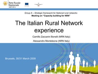 The Italian Rural Network experience Group A – Strategic framework for National rural networks Meeting on “Capacity building for NRN” Brussels, 30/31 March 2009 Camillo Zaccarini Bonelli (NRN Italy) Alessandro Monteleone (NRN Italy) 