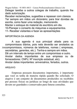 Wagner Selleto – 91 8851-4813 – Cursos Profissionalizantes Gênesis Life
   Delegar tarefas a outros colegas de trabalho, quando lhe
   dado autorização.
   Receber reclamações, sugestões e repassar com clareza.
   Ter sempre em mãos um dicionário; para tirar dúvidas de
   escrita, como fazer uma redação, memorando.
   Manter o estoque do material de escritório em dia.
   10-Planejar o conserto de máquinas e equipamentos.
   11- Receber visitantes e fazer as apresentações

   IMPORTÂNCIA DA AGENDA

        A sua agenda é sua principal aliada para os
   compromissos diários, pois nela deverão ser anotados os
306compromissos, números de telefones, nomes ( empresas,
   secretárias, gerentes, etc.). Tenha-a sempre em mãos.
   Dê um intervalo de tempo entre um compromisso e outro.
   Anotar dados importantes de sua empresa ou de
   fornecedores: CNPJ, Nº inscrição estadual, etc).
   Anotar datas importantes: aniversários, feriados, outros.

   ARQUIVO

         Empresas possuem documentos importantes, é importante
   que você os tenha de maneira rápida quando lhe solicitado. O
   arquivo é um conjunto de documentos produzidos ou recebidos
   por pessoas físicas ou jurídicas ao longo de suas atividades que
   devem ser guardados e conservados para futuras consultas.



323
                                                                 Secretariado: Pág. 02-17.
 