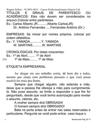 Wagner Selleto – 91 8851-4813 – Cursos Profissionalizantes Gênesis Life
   TÍTULOS      E     GRAUS          DE     PARENTESCO     OU
   ACADÊMICOS: Eles não devem ser considerados no
   arquivo.Colocar entre parênteses.
   Ex.: Carlos Alberto JR...........Alberto Carlos(JR)
        Dr. Antônio Fernandes .....Fernandes Antônio (Dr.)

   EMPRESAS: Se iniciar por nomes próprios, colocar por
   ordem alfabética.
   Ex.: Y. YAMADA.............Y. YAMADA
        W. MARTINS...........W. MARTINS

    CRONOLÓGICAS: Por datas crescentes.
    Ex.: 1º de Abril......... 1º de Abril
374       1º de Maio......... 1º de Maio

   ETIQUETA EMPRESARIAL

         Ao chegar em seu trabalho sorria, dê bom dia a todos,
   mesmo que esteja com problemas pessoais e que você possa
   resolvê-los mais pra frente.
         Sempre que chegar alguém, não estenda a mão,
   deixe que a pessoa lhe ofereça a mão para cumprimentá-
   la. Não puxe assunto, se limite a responder o que lhe for
   perguntado, desde que você tenha autorização para revelar
   o assunto, valores, etc.
         A mulher sempre dirá OBRIGADA!
         O homem sempre dirá OBRIGADO!
         Bata na porta antes de entrar nas salas reservadas e
   particulares. Pergunte se você pode entrar. caso toque o
 391                                                             Secretariado: Pág. 02-17.
 