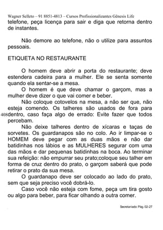Wagner Selleto – 91 8851-4813 – Cursos Profissionalizantes Gênesis Life
     telefone, peça licença para sair e diga que retorna dentro
     de instantes.

          Não demore ao telefone, não o utilize para assuntos
     pessoais.

     ETIQUETA NO RESTAURANTE

          O homem deve abrir a porta do restaurante; deve
   estendera cadeira para a mulher. Ele se senta somente
   quando ela sentar-se a mesa.
          O homem é que deve chamar o garçom, mas a
   mulher deve dizer o que vai comer e beber.
          Não coloque cotovelos na mesa, a não ser que, não
   esteja comendo. Os talheres são usados de fora para
408dentro, caso faça algo de errado: Evite fazer que todos
   percebam.
          Não deixe talheres dentro de xícaras e taças de
   sorvetes. Os guardanapos são no colo. Ao ir limpar-se o
   HOMEM deve pegar com as duas mãos e não dar
   batidinhas nos lábios e as MULHERES segurar com uma
   das mãos e dar pequenas batidinhas na boca. Ao terminar
   sua refeição: não empurrar seu prato;coloque seu talher em
   forma de cruz dentro do prato, o garçom saberá que pode
   retirar o prato da sua mesa.
          O guardanapo deve ser colocado ao lado do prato,
   sem que seja preciso você dobrá-lo.
          Caso você não esteja com fome, peça um tira gosto
   ou algo para beber, para ficar olhando a outra comer.

  425
                                                                    Secretariado: Pág. 02-27
 