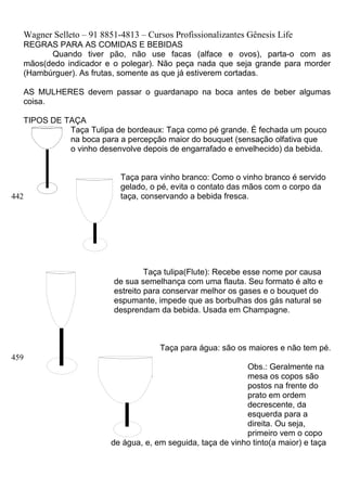 Wagner Selleto – 91 8851-4813 – Cursos Profissionalizantes Gênesis Life
   REGRAS PARA AS COMIDAS E BEBIDAS
         Quando tiver pão, não use facas (alface e ovos), parta-o com as
   mãos(dedo indicador e o polegar). Não peça nada que seja grande para morder
   (Hambúrguer). As frutas, somente as que já estiverem cortadas.

   AS MULHERES devem passar o guardanapo na boca antes de beber algumas
   coisa.

   TIPOS DE TAÇA
             Taça Tulipa de bordeaux: Taça como pé grande. É fechada um pouco
             na boca para a percepção maior do bouquet (sensação olfativa que
             o vinho desenvolve depois de engarrafado e envelhecido) da bebida.


                            Taça para vinho branco: Como o vinho branco é servido
                            gelado, o pé, evita o contato das mãos com o corpo da
442                         taça, conservando a bebida fresca.




                                   Taça tulipa(Flute): Recebe esse nome por causa
                          de sua semelhança com uma flauta. Seu formato é alto e
                          estreito para conservar melhor os gases e o bouquet do
                          espumante, impede que as borbulhas dos gás natural se
                          desprendam da bebida. Usada em Champagne.



                                       Taça para água: são os maiores e não tem pé.
459
                                                              Obs.: Geralmente na
                                                              mesa os copos são
                                                              postos na frente do
                                                              prato em ordem
                                                              decrescente, da
                                                              esquerda para a
                                                              direita. Ou seja,
                                                              primeiro vem o copo
                          de água, e, em seguida, taça de vinho tinto(a maior) e taça
 