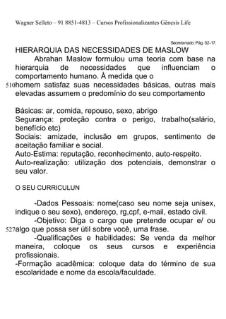 Wagner Selleto – 91 8851-4813 – Cursos Profissionalizantes Gênesis Life


                                                                Secretariado: Pág. 02-17.
   HIERARQUIA DAS NECESSIDADES DE MASLOW
         Abrahan Maslow formulou uma teoria com base na
   hierarquia  de   necessidades    que   influenciam  o
   comportamento humano. À medida que o
510homem satisfaz suas necessidades básicas, outras mais
   elevadas assumem o predomínio do seu comportamento

  Básicas: ar, comida, repouso, sexo, abrigo
  Segurança: proteção contra o perigo, trabalho(salário,
  benefício etc)
  Sociais: amizade, inclusão em grupos, sentimento de
  aceitação familiar e social.
  Auto-Estima: reputação, reconhecimento, auto-respeito.
  Auto-realização: utilização dos potenciais, demonstrar o
  seu valor.

  O SEU CURRICULUN

         -Dados Pessoais: nome(caso seu nome seja unisex,
   indique o seu sexo), endereço, rg,cpf, e-mail, estado civil.
         -Objetivo: Diga o cargo que pretende ocupar e/ ou
527algo que possa ser útil sobre você, uma frase.
         -Qualificações e habilidades: Se venda da melhor
   maneira, coloque os seus cursos e experiência
   profissionais.
   -Formação acadêmica: coloque data do término de sua
   escolaridade e nome da escola/faculdade.
 