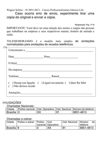 Wagner Selleto – 91 8851-4813 – Cursos Profissionalizantes Gênesis Life
         Caso ocorra erro de envio, experimente tirar uma
   cópia do original e enviar a cópia.

                                                                  Recepcionista: Pág. 17-19.
   IMPORTANTE: Você deve ter uma relação dos nomes e cargos das pessoas
   que trabalham na empresa e seus respectivos ramais; horário de entrada e
   saída.

   TELEMEMORANDO: è o modelo mais simples de                              anotações
   normatizadas para anotações de recados telefônicos.
578
      Concernente a ________________________________________________

      Data_____________________ Hora____________________

      O Sr(a)_____________________________________________________

      Da empresa__________________________________________________

      Telefone_______________________ Ramal________________________

      (   ) Deseja sua ligação (      ) Ligará novamente (   ) Quer lhe falar
      (   ) Não deixou recado

      Anotações___________________________________________________


595LIGAÇÕES
   Chamadas Nacionais:
  Cidade      Prefixo nacional Cód. Operadora Cód. Nacional Número do telefone
  Brasília 0                     XX              91             8851-4813

   Chamadas a cobrar:
  Cidade      Prefixo a cobrar   Prefixo Cód.          Cód. Nacional    Número          do
                                 nacional Operadora                     telefone
  Brasília 9                     0        XX           91               8851-4813
 
