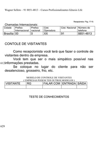 Wagner Selleto – 91 8851-4813 – Cursos Profissionalizantes Gênesis Life



                                                                  Recepcionista: Pág. 17-19.
   Chamadas Internacionais:
  Cidade    Prefixo          Prefixo    Cód.          Cód. Nacional Número do
            Internacional    nacional   Operadora                   telefone
  Brasília 00                0          XX            91               8851-4813


   CONTOLE DE VISITANTES

         Como recepcionista você terá que fazer o controle de
   visitantes dentro da empresa.
         Você tem que ser o mais simpático possível nas
612informações prestadas.
         Se coloque no lugar do cliente para não ser
   desatencioso, grosseiro, frio, etc.

                       MODELO DE CONTROLE DE VISITANTES
                    ( EMPRESAS PODEM TER OUTROS MODELOS )
      VISITANTE        RG               FALAR COM ENTRADA SÁIDA



                            TESTE DE CONHECIMENTOS




629
 
