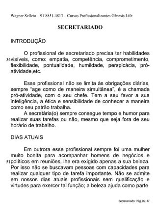 Wagner Selleto – 91 8851-4813 – Cursos Profissionalizantes Gênesis Life

                            SECRETARIADO

 INTRODUÇÃO

         O profissional de secretariado precisa ter habilidades
34visíveis, como: empatia, competência, comprometimento,
  flexibilidade, pontualidade, humildade, perspicácia, pró-
  atividade,etc.

        Esse profissional não se limita às obrigações diárias,
 sempre “age como de maneira simultânea”, é a chamada
 pró-atividade, com o seu chefe. Tem a seu favor a sua
 inteligência, a ética e sensibilidade de conhecer a maneira
 como seu patrão trabalha.
        A secretária(o) sempre consegue tempo e humor para
 realizar suas tarefas ou não, mesmo que seja fora de seu
 horário de trabalho.

 DIAS ATUAIS

         Em outrora esse profissional sempre foi uma mulher
  muito bonita para acompanhar homens de negócios e
51políticos em reuniões, lhe era exigido apenas a sua beleza.
  Por isso não se buscavam pessoas com capacidades para
  realizar qualquer tipo de tarefa importante. Não se admite
  em nossos dias atuais profissionais sem qualificação e
  virtudes para exercer tal função; a beleza ajuda como parte

                                                               Secretariado: Pág. 02-17.
 
