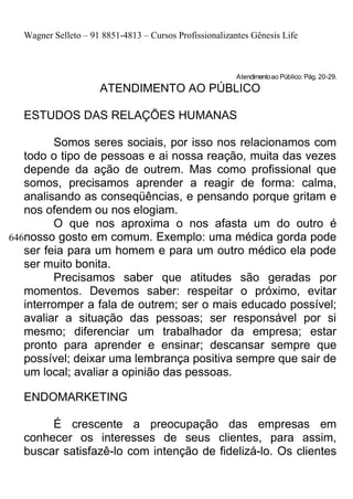 Wagner Selleto – 91 8851-4813 – Cursos Profissionalizantes Gênesis Life



                                                         Atendimento ao Público: Pág. 20-29.
                     ATENDIMENTO AO PÚBLICO

  ESTUDOS DAS RELAÇÕES HUMANAS

         Somos seres sociais, por isso nos relacionamos com
   todo o tipo de pessoas e ai nossa reação, muita das vezes
   depende da ação de outrem. Mas como profissional que
   somos, precisamos aprender a reagir de forma: calma,
   analisando as conseqüências, e pensando porque gritam e
   nos ofendem ou nos elogiam.
         O que nos aproxima o nos afasta um do outro é
646nosso gosto em comum. Exemplo: uma médica gorda pode
   ser feia para um homem e para um outro médico ela pode
   ser muito bonita.
         Precisamos saber que atitudes são geradas por
   momentos. Devemos saber: respeitar o próximo, evitar
   interromper a fala de outrem; ser o mais educado possível;
   avaliar a situação das pessoas; ser responsável por si
   mesmo; diferenciar um trabalhador da empresa; estar
   pronto para aprender e ensinar; descansar sempre que
   possível; deixar uma lembrança positiva sempre que sair de
   um local; avaliar a opinião das pessoas.

  ENDOMARKETING

       É crescente a preocupação das empresas em
  conhecer os interesses de seus clientes, para assim,
  buscar satisfazê-lo com intenção de fidelizá-lo. Os clientes
 