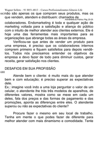 Wagner Selleto – 91 8851-4813 – Cursos Profissionalizantes Gênesis Life
663não são apenas os que compram seus produtos, mas os
   que vendem, atendem e distribuem: chamados de
                                                          Atendimento ao Público: Pág. 20-29.
   colaboradores. Endomarketing é toda e qualquer ação de
   marketing voltada para a satisfação e aliança do público
   com o intuito de melhor atender aos clientes externos. Ele é
   hoje uma das ferramentas mais importantes para as
   organizações que abrange todas as áreas da empresa.
         Verificou-se que antes de vender um produto para
   uma empresa, é preciso que os colaboradores internos
   comprem primeiro e fiquem satisfeitos para depois vendê-
   los. Todos nós precisamos entender os objetivos da
   empresa e devo fazer de todo para diminuir custos, gerar
   receita, gerar satisfação nos clientes.

   DESAFIOS EM SUA PROFISSÃO
680
         Atende bem o cliente: é muito mais do que atender
   bem e com educação; é preciso superar as expectativas
   dele.
   Ex.: imagine você indo a uma loja perguntar o valor de um
   celular, o atendente lhe trás três modelos de aparelhos, de
   diferentes valores, mostra como se mexe em cada um
   deles, fala dos preços e das formas de pagamento e das
   promoções, aponta as diferenças entre eles. O atendente
   superou ou não as expectativas do cliente?

        Procure fazer o mesmo em seu local de trabalho.
   Tenha em mente o que podes fazer de diferente para
   melhor atender com mais dinamismo e comodidade. Tente
 