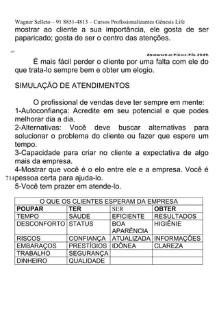 Wagner Selleto – 91 8851-4813 – Cursos Profissionalizantes Gênesis Life
   mostrar ao cliente a sua importância, ele gosta de ser
   paparicado; gosta de ser o centro das atenções.
 697
                                                          Ate nd im ento ao P úb lico: P ág. 20-29.
         É mais fácil perder o cliente por uma falta com ele do
   que trata-lo sempre bem e obter um elogio.

   SIMULAÇÃO DE ATENDIMENTOS

         O profissional de vendas deve ter sempre em mente:
   1-Autoconfiança: Acredite em seu potencial e que podes
   melhorar dia a dia.
   2-Alternativas: Você deve buscar alternativas para
   solucionar o problema do cliente ou fazer que espere um
   tempo.
   3-Capacidade para criar no cliente a expectativa de algo
   mais da empresa.
   4-Mostrar que você é o elo entre ele e a empresa. Você é
714pessoa certa para ajuda-lo.
   5-Você tem prazer em atende-lo.

             O QUE OS CLIENTES ESPERAM DA EMPRESA
       POUPAR        TER         SER        OBTER
       TEMPO         SÁUDE       EFICIENTE  RESULTADOS
       DESCONFORTO STATUS        BOA        HIGIÊNIE
                                 APARÊNCIA
       RISCOS        CONFIANÇA ATUALIZADA INFORMAÇÕES
       EMBARAÇOS     PRESTÍGIOS IDÔNEA      CLAREZA
       TRABALHO      SEGURANÇA
       DINHEIRO      QUALIDADE
 