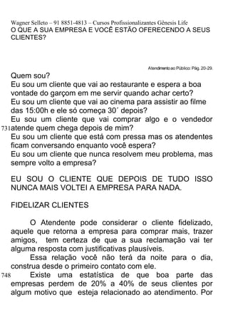 Wagner Selleto – 91 8851-4813 – Cursos Profissionalizantes Gênesis Life
  O QUE A SUA EMPRESA E VOCÊ ESTÃO OFERECENDO A SEUS
  CLIENTES?



                                                         Atendimento ao Público: Pág. 20-29.
   Quem sou?
   Eu sou um cliente que vai ao restaurante e espera a boa
   vontade do garçom em me servir quando achar certo?
   Eu sou um cliente que vai ao cinema para assistir ao filme
   das 15:00h e ele só começa 30´ depois?
   Eu sou um cliente que vai comprar algo e o vendedor
731atende quem chega depois de mim?
   Eu sou um cliente que está com pressa mas os atendentes
   ficam conversando enquanto você espera?
   Eu sou um cliente que nunca resolvem meu problema, mas
   sempre volto a empresa?

  EU SOU O CLIENTE QUE DEPOIS DE TUDO ISSO
  NUNCA MAIS VOLTEI A EMPRESA PARA NADA.

  FIDELIZAR CLIENTES

         O Atendente pode considerar o cliente fidelizado,
    aquele que retorna a empresa para comprar mais, trazer
    amigos, tem certeza de que a sua reclamação vai ter
    alguma resposta com justificativas plausíveis.
         Essa relação você não terá da noite para o dia,
    construa desde o primeiro contato com ele.
748      Existe uma estatística de que boa parte das
    empresas perdem de 20% a 40% de seus clientes por
    algum motivo que esteja relacionado ao atendimento. Por
 
