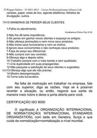 51Wagner Selleto – 91 8851-4813 – Cursos Profissionalizantes Gênesis Life
   canetas, papel, cesta de lixo, agenda telefônica, folhetos de
   divulgação, outros.

79915 MANEIRAS DE PERDER SEUS CLIENTES

   1-Falha no atendimento;
                                                          Atendimento ao Público: Pág. 20-29.
   2-Não lhe dê tanta importância;
   3-Só pense em ganhar novos clientes e esqueça os antigos;
   4-Não ofereça promoções e nem inove seus produtos;
   5-Não treine seus funcionários e nem os motive;
   6-Ignore seus concorrentes e não conheças seus produtos;
   7-Faça do preço seu diferencial;
   8-Não cumpra com seu contrato;
   9-Ofereça algo e depois retire;
   10-Trabalhe sempre com o mais barato e sem qualidade;
   11-Crie duplicidade em suas propagandas;
   12-Não pesquise a satisfação de seus clientes e sugestões;
81613-Ofereça algo que ele não precise;
   14-Mostre desorganização;
   15-Torne tudo burocrático.

         Na falta de motivação em trabalhar na empresa, fale
   com seu superior, diga as razões. Veja se é possível
   reverter a situação, ou então, negocie sua saída da
   maneira mais nobre e deixe a porta aberta para você.

   CERTIFICAÇÃO ISO 9000

         O significado é ORGANIZAÇÃO INTERNACIONAL
   DE NORMATIZAÇÃO( INTERNACIONAL STANDARDS
   ORGANIZATION), com sede em Genebra, Suíça e que
   cuida da normalização=normatização a nível mundial.
 