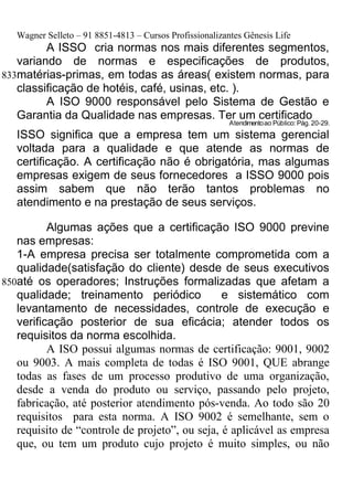Wagner Selleto – 91 8851-4813 – Cursos Profissionalizantes Gênesis Life
         A ISSO cria normas nos mais diferentes segmentos,
   variando de normas e especificações de produtos,
833matérias-primas, em todas as áreas( existem normas, para
   classificação de hotéis, café, usinas, etc. ).
         A ISO 9000 responsável pelo Sistema de Gestão e
   Garantia da Qualidade nas empresas. Ter um certificado
                                                          Atendimento ao Público: Pág. 20-29.
   ISSO significa que a empresa tem um sistema gerencial
   voltada para a qualidade e que atende as normas de
   certificação. A certificação não é obrigatória, mas algumas
   empresas exigem de seus fornecedores a ISSO 9000 pois
   assim sabem que não terão tantos problemas no
   atendimento e na prestação de seus serviços.

          Algumas ações que a certificação ISO 9000 previne
   nas empresas:
   1-A empresa precisa ser totalmente comprometida com a
   qualidade(satisfação do cliente) desde de seus executivos
850até os operadores; Instruções formalizadas que afetam a
   qualidade; treinamento periódico             e sistemático com
   levantamento de necessidades, controle de execução e
   verificação posterior de sua eficácia; atender todos os
   requisitos da norma escolhida.
          A ISO possui algumas normas de certificação: 9001, 9002
   ou 9003. A mais completa de todas é ISO 9001, QUE abrange
   todas as fases de um processo produtivo de uma organização,
   desde a venda do produto ou serviço, passando pelo projeto,
   fabricação, até posterior atendimento pós-venda. Ao todo são 20
   requisitos para esta norma. A ISO 9002 é semelhante, sem o
   requisito de “controle de projeto”, ou seja, é aplicável as empresa
   que, ou tem um produto cujo projeto é muito simples, ou não
 