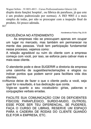 Wagner Selleto – 91 8851-4813 – Cursos Profissionalizantes Gênesis Life
   dispõe desta função( hospital , ou fábrica de parafusos, já que este
   é um produto padronizado por normas). A ISO 9003 é a mais
   simples de todas, por não se preocupar com a inspeção final do
   produto, foi pouco adotada.
867

                                                          Atendimento ao Público: Pág. 20-29.
   EXCELÊNCIA NO ATENDIMENTO
        As empresas não se preocupam apenas em ocupar
   um lugar no mercado, mas também em permanecer na
   mente das pessoas. Você tem participação fundamental
   nesse processo, vejamos como:
   A relação agradável ou ruim do cliente com a empresa
   começa com você, por isso, se esforce para cativar mais e
   mais esse cliente.

   O atendente pode e deve SUGERIR a diretoria da empresa
   uma caixinha de sugestões/reclamações e elogios ou
   indicar pontos que podem servir para facilitara vida dos
   clientes.
884Nunca deixe de fazer o que o cliente pediu a você, seja
   qual for o resultado, é tua dedicação que conta.
   Vigie-se quanto a seu vocabulário: gírias, palavras e
   conjugações verbais erradas.

   FACILITE SUA COMUNICAÇÃO COM OS DEFICIENTES
   FÍSICOS( PARAPLÉGICO, SURDO-MUDO, OUTROS).
   ESSE PODE SER TEU DIFERENCIAL, SE PUDERES,
   FAÇA O CURSO DE LIBRAS, RESERVE UM ESPAÇO
   PARA A CADEIRA DE RODAS DO CLIENTE QUANDO
   ELE FOR A EMPRESA, ETC.
 