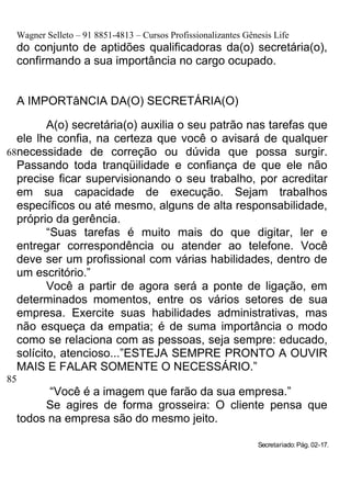 Wagner Selleto – 91 8851-4813 – Cursos Profissionalizantes Gênesis Life
  do conjunto de aptidões qualificadoras da(o) secretária(o),
  confirmando a sua importância no cargo ocupado.


  A IMPORTâNCIA DA(O) SECRETÁRIA(O)

         A(o) secretária(o) auxilia o seu patrão nas tarefas que
  ele lhe confia, na certeza que você o avisará de qualquer
68necessidade de correção ou dúvida que possa surgir.
  Passando toda tranqüilidade e confiança de que ele não
  precise ficar supervisionando o seu trabalho, por acreditar
  em sua capacidade de execução. Sejam trabalhos
  específicos ou até mesmo, alguns de alta responsabilidade,
  próprio da gerência.
         “Suas tarefas é muito mais do que digitar, ler e
  entregar correspondência ou atender ao telefone. Você
  deve ser um profissional com várias habilidades, dentro de
  um escritório.”
         Você a partir de agora será a ponte de ligação, em
  determinados momentos, entre os vários setores de sua
  empresa. Exercite suas habilidades administrativas, mas
  não esqueça da empatia; é de suma importância o modo
  como se relaciona com as pessoas, seja sempre: educado,
  solícito, atencioso...”ESTEJA SEMPRE PRONTO A OUVIR
  MAIS E FALAR SOMENTE O NECESSÁRIO.”
85
        “Você é a imagem que farão da sua empresa.”
       Se agires de forma grosseira: O cliente pensa que
  todos na empresa são do mesmo jeito.

                                                                Secretariado: Pág. 02-17.
 