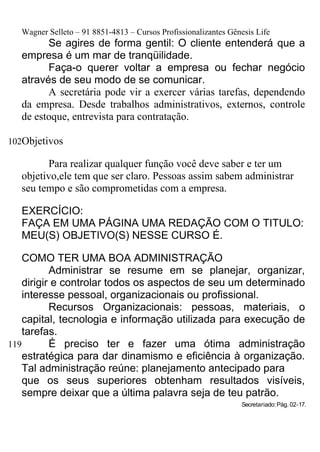Wagner Selleto – 91 8851-4813 – Cursos Profissionalizantes Gênesis Life
        Se agires de forma gentil: O cliente entenderá que a
  empresa é um mar de tranqüilidade.
        Faça-o querer voltar a empresa ou fechar negócio
  através de seu modo de se comunicar.
        A secretária pode vir a exercer várias tarefas, dependendo
  da empresa. Desde trabalhos administrativos, externos, controle
  de estoque, entrevista para contratação.

102Objetivos

        Para realizar qualquer função você deve saber e ter um
  objetivo,ele tem que ser claro. Pessoas assim sabem administrar
  seu tempo e são comprometidas com a empresa.

  EXERCÍCIO:
  FAÇA EM UMA PÁGINA UMA REDAÇÃO COM O TITULO:
  MEU(S) OBJETIVO(S) NESSE CURSO É.

    COMO TER UMA BOA ADMINISTRAÇÃO
           Administrar se resume em se planejar, organizar,
    dirigir e controlar todos os aspectos de seu um determinado
    interesse pessoal, organizacionais ou profissional.
           Recursos Organizacionais: pessoas, materiais, o
    capital, tecnologia e informação utilizada para execução de
    tarefas.
119        É preciso ter e fazer uma ótima administração
    estratégica para dar dinamismo e eficiência à organização.
    Tal administração reúne: planejamento antecipado para
    que os seus superiores obtenham resultados visíveis,
    sempre deixar que a última palavra seja de teu patrão.
                                                                Secretariado: Pág. 02-17.
 