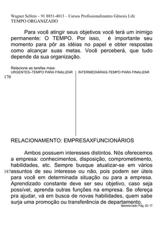 Wagner Selleto – 91 8851-4813 – Cursos Profissionalizantes Gênesis Life
   TEMPO ORGANIZADO

        Para você atingir seus objetivos você terá um inimigo
   permanente: O TEMPO. Por isso, é importante seu
   momento para pôr as idéias no papel e obter respostas
   como alcançar suas metas. Você perceberá, que tudo
   depende da sua organização.

   Relacione as tarefas mais:
   URGENTES–TEMPO PARA FINALIZAR         INTERMEDIÁRIAS-TEMPO PARA FINALIZAR
170




   RELACIONAMENTO: EMPRESAXFUNCIONÁRIOS

         Ambos possuem interesses distintos. Nós oferecemos
   a empresa: conhecimentos, disposição, comprometimento,
   habilidades, etc. Sempre busque atualizar-se em vários
187assuntos de seu interesse ou não, pois podem ser úteis
   para você em determinada situação ou para a empresa.
   Aprendizado constante deve ser seu objetivo, caso seja
   possível, aprenda outras funções na empresa. Se ofereça
   pra ajudar, vá em busca de novas habilidades, quem sabe
   surja uma promoção ou transferência de departamento.
                                                                 Secretariado: Pág. 02-17.
 