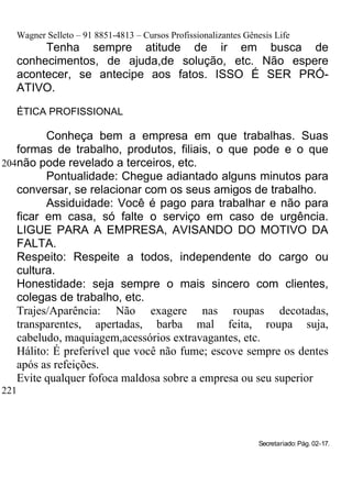 Wagner Selleto – 91 8851-4813 – Cursos Profissionalizantes Gênesis Life
        Tenha sempre atitude de ir em busca de
   conhecimentos, de ajuda,de solução, etc. Não espere
   acontecer, se antecipe aos fatos. ISSO É SER PRÓ-
   ATIVO.

   ÉTICA PROFISSIONAL

         Conheça bem a empresa em que trabalhas. Suas
   formas de trabalho, produtos, filiais, o que pode e o que
204não pode revelado a terceiros, etc.
         Pontualidade: Chegue adiantado alguns minutos para
   conversar, se relacionar com os seus amigos de trabalho.
         Assiduidade: Você é pago para trabalhar e não para
   ficar em casa, só falte o serviço em caso de urgência.
   LIGUE PARA A EMPRESA, AVISANDO DO MOTIVO DA
   FALTA.
   Respeito: Respeite a todos, independente do cargo ou
   cultura.
   Honestidade: seja sempre o mais sincero com clientes,
   colegas de trabalho, etc.
   Trajes/Aparência: Não exagere nas roupas decotadas,
   transparentes, apertadas, barba mal feita, roupa suja,
   cabeludo, maquiagem,acessórios extravagantes, etc.
   Hálito: É preferível que você não fume; escove sempre os dentes
   após as refeições.
   Evite qualquer fofoca maldosa sobre a empresa ou seu superior
221




                                                                 Secretariado: Pág. 02-17.
 