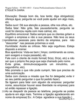 Wagner Selleto – 91 8851-4813 – Cursos Profissionalizantes Gênesis Life
  ETIQUETA DIÁRIA

   Educação: Deseje bom dia, boa tarde; diga obrigado(a);
   ofereça água; pergunte se você pode ajudar em algo mais,
   etc.
   Saiba ouvir: Dê sua atenção a pessoa, olhe nos olhos, etc.
   Saiba falar: Não grite, fale pausadamente, pergunte se
   você foi claro(ou repita com mais calma), etc.
   Equilíbrio emocional: Saiba sempre que os clientes gritam e
   xingam a empresa e não a sua pessoa. Não leve os seus
238problemas pessoais para dentro da empresa, para não
   “descontar” nas pessoas próximas a você.
   Humildade: Aceite as críticas. Não seja orgulhoso. Esteja
   disposto a ensinar.
   Boa aparência: Vista-se bem ( limpo; combinando as cores,
   sem exagero e roupa passada), etc.
   Fale com o cliente de modo formal( Sr(a), Dr(a), etc) a não
   ser que o próprio lhe peça que seja chamado pelo nome.
   Evite gírias, diminutivos(aguarde um minutinho, um
   segundinho, etc).
   Não prometa o que não pode cumprir, fale que precisa de
   uma autorização.
   Saiba com clareza a missão que lhe foi delegada( evite ir
   ao seu patrão perguntar o que foi pedido fazer).
   Se ligarem para falar com alguém da empresa: perguntar
   nome, assunto(se houver essa liberdade na empresa) para
   só então repassar a ligação.
255Ao se despedir da pessoa ao telefone, pergunte se podes
   ajuda-la em algo mais. Termine a ligação agradecendo em
   nome da empresa( Ex.: A Celpa agradece a sua ligação.)
                                                                Secretariado: Pág. 02-17.
 