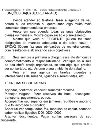 17Wagner Selleto – 91 8851-4813 – Cursos Profissionalizantes Gênesis Life
   FUNÇÕES DA(O) SECRETÁRIA(O)

         Desde atender ao telefone, fazer a agenda de seu
   patrão ou da empresa ou quem sabe algo muito mais
   complexo, dependendo da empresa.
         Anote em sua agenda todas as suas obrigações
   diárias ou mensais. Mostre organização e planejamento.
         Mostre que você é: EFICIENTE (Quem faz suas
   obrigações de maneira adequada e de baixo custo) e
   EFICAZ (Quem faz suas obrigações de maneira correta,
   com resultados e alcançando seus objetivos).

272      Seja sempre a primeira a chegar, esse ato demonstra
   comprometimento e responsabilidade. Verifique se a sala
   de seu chefe esteja organizada, se tem algo que precise
   ser consertado, etc. Arrume o seu ambiente de trabalho.
         Veja em sua agenda as tarefas urgentes e
   intermediárias da semana, ligações a serem feitas, etc.

   TÉCNICAS SECRETARIAIS

   Agendar, confirmar, cancelar, transmitir recados.
   Planejar viagens, fazer reservas de hotel, passagens,
   transporte, pagamentos, outros.
   Acompanhar seu superior em jantares, reuniões e anotar o
   que foi acordado e discutido.
   Saber utilizar computador, fax, máquina de copiar, scanner;
   saber realizar ligações DDI, DDD, DDC.
   Arquivar documentos. Pagar contas pessoais de seu
289gerente.
                                                                 Secretariado: Pág. 02-17.
 