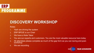 DISCOVERY WORKSHOP
Roles:
1. Yash are driving the system
2. ERP BPO/E is our Chair
3. We have a Note Taker
4. You are our experts and customers. You are the most valuable resource here today
5. All attendees please complete as much of the gap form as you can during and post-
workshop
6. We are recording
 