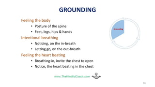 Feeling the body
• Posture of the spine
• Feet, legs, hips & hands
Intentional breathing
• Noticing, on the in-breath
• Letting go, on the out-breath
Feeling the heart beating
• Breathing-in, invite the chest to open
• Notice, the heart beating in the chest
16
GROUNDING
 