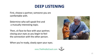37
DEEP LISTENING
First, choose a partner, someone you are
comfortable with.
Determine who will speak first and
a mutually interesting topic.
Then, sit face-to-face with your partner,
closing your eyes as you begin to feel
the connection with the other person.
When you’re ready, slowly open your eyes.
 