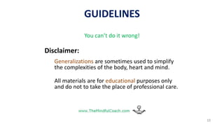GUIDELINES
10
You can’t do it wrong!
Disclaimer:
Generalizations are sometimes used to simplify
the complexities of the body, heart and mind.
All materials are for educational purposes only
and do not to take the place of professional care.
 