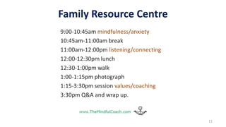 Family Resource Centre
9:00-10:45am mindfulness/anxiety
10:45am-11:00am break
11:00am-12:00pm listening/connecting
12:00-12:30pm lunch
12:30-1:00pm walk
1:00-1:15pm photograph
1:15-3:30pm session values/coaching
3:30pm Q&A and wrap up.
11
 