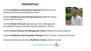 CREDENTIALS
Certified Mindfulness Based Stress Reduction (M.B.S.R.) trainer,
University of Massachusetts Medical School
Certified Mindfulness Based Eating Awareness (MB-EAT) Trainer,
Indiana State University
Certified Master Life Coach, Specializing in Stress Management
and Life/Work balance, Certified Coaches Federation, Toronto
Certified Chronic Disease Self-Management Trainer, Stafford University, California
Certified Mindfulness Based Cognitive Therapy (M.B.C.T.) trainer, University of Toronto
Asian trained Vipassana & Jhana Meditation Teacher, Kandy, Sri Lanka
4
 