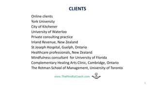CLIENTS
Online clients
York University
City of Kitchener
University of Waterloo
Private consulting practice
Inland Revenue, New Zealand
St Joseph Hospital, Guelph, Ontario
Healthcare professionals, New Zealand
Mindfulness consultant for University of Florida
Complementary Healing Arts Clinic, Cambridge, Ontario
The Rotman School of Management, University of Toronto
5
 