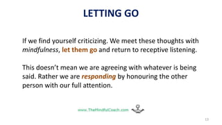 13
If we find yourself criticizing. We meet these thoughts with
mindfulness, let them go and return to receptive listening.
This doesn’t mean we are agreeing with whatever is being
said. Rather we are responding by honouring the other
person with our full attention.
LETTING GO
 