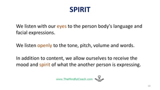14
We listen with our eyes to the person body's language and
facial expressions.
We listen openly to the tone, pitch, volume and words.
In addition to content, we allow ourselves to receive the
mood and spirit of what the another person is expressing.
SPIRIT
 