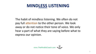 5
The habit of mindless listening. We often do not
pay full attention to the other person. We look
away or do not notice their tone of voice. We only
hear a part of what they are saying before what to
express our opinion.
MINDLESS LISTENING
 