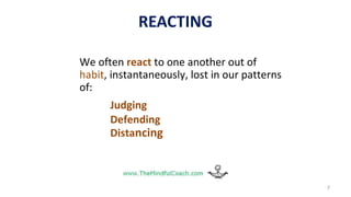 REACTING
We often react to one another out of
habit, instantaneously, lost in our patterns
of:
Judging
Defending
Distancing
7
 