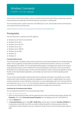 Windows Commands
4/13/2018 • 7 min to read • Edit Online
Prerequisites
Command shell overview
Customize the Command prompt window
To configure the Com m and prom pt w indow
Use this PDF to find the documentation resources and other technical information that you need to learn about the
command shell, and to automate command-line tasks by using scripts or scripting tools.
To find information about a specific command, in the following A-Z menu, click the letter that the command starts
with, and then click the command name.
A | B | C | D | E | F | G | H | I | J | K | L | M | N | O | P | Q | R | S | T | U | V | W | X | Y | Z
The information that is contained in this PDF applies to:
Windows Server (Semi-Annual Channel)
Windows Server 2016
Windows Server 2012 R2
Windows Server 2012
Windows Server 2008 R2
Windows Server 2008
Windows 10
Windows 8.1
The command shell is a software program that provides direct communication between the user and the operating
system. The non-graphical, command shell user interface provides the environment in which you run character-
based applications and utilities. The command shell executes programs and displays their output on the screen by
using individual characters similar to the MS-DOS command interpreter, Command.com. The command shell in
the Windows Server operating system uses the command interpreter, Cmd.exe. Cmd.exe loads applications, directs
the flow of information between applications, and translates user input into a form that the operating system
understands.
You can use the command shell to create and edit scripts to automate routine tasks. For example, you can create
simple scripts in batch (.bat) files to automate the management of user accounts or nightly backups. You can also
use the command-line version of Windows Script Host to run more sophisticated scripts in the command shell. For
more information, see cscript or wscript. You can perform operations more efficiently by using scripts than you can
by using the user interface. Scripts accept all commands that are available at the command line.
You can change the properties for the Command prompt window.
1. Open a Command prompt window, click the upper-left corner of the Command prompt window, and then click
Properties. (Or to open Command prompt Properties from the keyboard, press ALT+SPACEBAR+P.)
2. Click the Options tab.
3. In Command History, type or select 999 in Buffer Size, and then type or select 5 in Number of Buffers. By
increasing the screen buffer size to 999, you enable scrolling through the Command prompt window. By
increasing the number of buffers to five, you increase the number of lines in the Command prompt window to
5000.
 