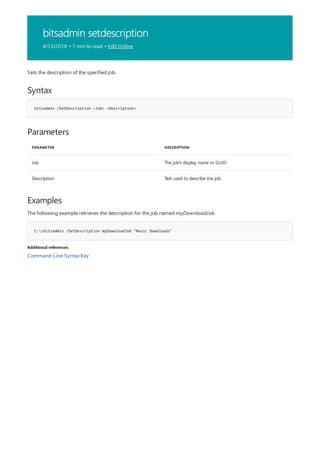 bitsadmin setdescription
4/13/2018 • 1 min to read • Edit Online
Syntax
bitsadmin /SetDescription <Job> <Description>
Parameters
PARAMETER DESCRIPTION
Job The job's display name or GUID
Description Text used to describe the job.
Examples
C:>bitsadmin /SetDescription myDownloadJob "Music Downloads"
Additional references
Sets the description of the specified job.
The following example retrieves the description for the job named myDownloadJob.
Command-Line Syntax Key
 