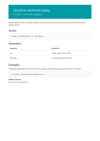 bitsadmin setminretrydelay
4/13/2018 • 1 min to read • Edit Online
Syntax
bitsadmin /SetMinRetryDelay <Job> <RetryDelay>
Parameters
PARAMETER DESCRIPTION
Job The job's display name or GUID
RetryDelay A number represented in seconds.
Examples
C:>bitsadmin /SetMinRetryDelay myDownloadJob 35
Additional references
Sets the length of time, in seconds, that the service waits after encountering a transient error before retrying to
transfer the file.
The following example sets the minimum retry delay for the job named myDownloadJob to 35 seconds.
Command-Line Syntax Key
 