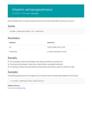 bitsadmin setnoprogresstimeout
4/13/2018 • 1 min to read • Edit Online
Syntax
bitsadmin /SetNoProgressTimeout <Job> <TimeOutvalue>
Parameters
PARAMETER DESCRIPTION
Job The job's display name or GUID
TimeOutvalue A number represented in seconds.
Remarks
Examples
C:>bitsadmin /SetNoProgressTimeout myDownloadJob 20
Additional references
Sets the length of time, in seconds, that the service tries to transfer the file after a transient error occurs.
The no progress timeout interval begins when the job encounters a transient error.
The timeout interval stops or resets when a byte of data is successfully transferred.
If no progress timeout interval exceeds the TimeOutvalue, then the job is placed in a fatal error state.
The following example sets the no progress time out value for the job named myDownloadJob to 20 seconds
Command-Line Syntax Key
 