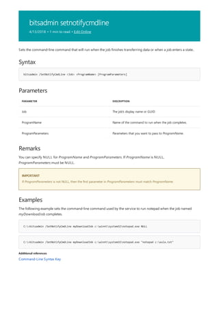 bitsadmin setnotifycmdline
4/13/2018 • 1 min to read • Edit Online
Syntax
bitsadmin /SetNotifyCmdLine <Job> <ProgramName> [ProgramParameters]
Parameters
PARAMETER DESCRIPTION
Job The job's display name or GUID
ProgramName Name of the command to run when the job completes.
ProgramParameters Parameters that you want to pass to ProgramName.
Remarks
IMPORTANT
Examples
C:>bitsadmin /SetNotifyCmdLine myDownloadJob c:winntsystem32notepad.exe NULL
C:>bitsadmin /SetNotifyCmdLine myDownloadJob c:winntsystem32notepad.exe "notepad c:eula.txt"
Additional references
Sets the command-line command that will run when the job finishes transferring data or when a job enters a state..
You can specify NULL for ProgramName and ProgramParameters. If ProgramName is NULL,
ProgramParameters must be NULL.
If ProgramParameters is not NULL, then the first parameter in ProgramParameters must match ProgramName.
The following example sets the command-line command used by the service to run notepad when the job named
myDownloadJob completes.
Command-Line Syntax Key
 