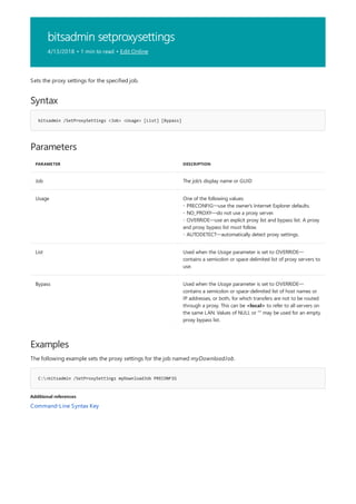 bitsadmin setproxysettings
4/13/2018 • 1 min to read • Edit Online
Syntax
bitsadmin /SetProxySettings <Job> <Usage> [List] [Bypass]
Parameters
PARAMETER DESCRIPTION
Job The job's display name or GUID
Usage One of the following values:
- PRECONFIG—use the owner's Internet Explorer defaults.
- NO_PROXY—do not use a proxy server.
- OVERRIDE—use an explicit proxy list and bypass list. A proxy
and proxy bypass list must follow.
- AUTODETECT—automatically detect proxy settings.
List Used when the Usage parameter is set to OVERRIDE—
contains a semicolon or space delimited list of proxy servers to
use.
Bypass Used when the Usage parameter is set to OVERRIDE—
contains a semicolon or space-delimited list of host names or
IP addresses, or both, for which transfers are not to be routed
through a proxy. This can be <local> to refer to all servers on
the same LAN. Values of NULL or "" may be used for an empty
proxy bypass list.
Examples
C:>bitsadmin /SetProxySettings myDownloadJob PRECONFIG
Additional references
Sets the proxy settings for the specified job.
The following example sets the proxy settings for the job named myDownloadJob.
Command-Line Syntax Key
 