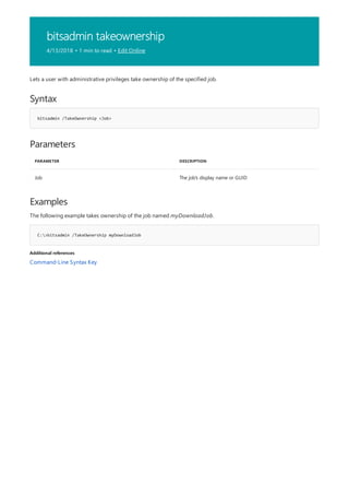 bitsadmin takeownership
4/13/2018 • 1 min to read • Edit Online
Syntax
bitsadmin /TakeOwnership <Job>
Parameters
PARAMETER DESCRIPTION
Job The job's display name or GUID
Examples
C:>bitsadmin /TakeOwnership myDownloadJob
Additional references
Lets a user with administrative privileges take ownership of the specified job.
The following example takes ownership of the job named myDownloadJob.
Command-Line Syntax Key
 