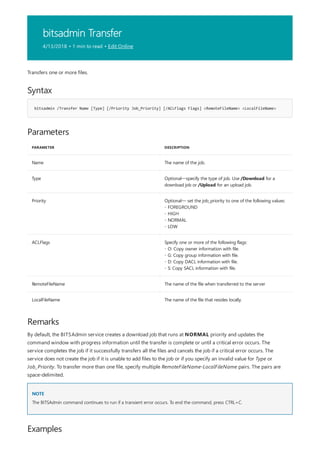 bitsadmin Transfer
4/13/2018 • 1 min to read • Edit Online
Syntax
bitsadmin /Transfer Name [Type] [/Priority Job_Priority] [/ACLFlags Flags] <RemoteFileName> <LocalFileName>
Parameters
PARAMETER DESCRIPTION
Name The name of the job.
Type Optional—specify the type of job. Use /Download for a
download job or /Upload for an upload job.
Priority Optional— set the job_priority to one of the following values:
- FOREGROUND
- HIGH
- NORMAL
- LOW
ACLFlags Specify one or more of the following flags:
- O: Copy owner information with file.
- G: Copy group information with file.
- D: Copy DACL information with file.
- S: Copy SACL information with file.
RemoteFileName The name of the file when transferred to the server
LocalFileName The name of the file that resides locally.
Remarks
NOTE
Examples
Transfers one or more files.
By default, the BITSAdmin service creates a download job that runs at NORMAL priority and updates the
command window with progress information until the transfer is complete or until a critical error occurs. The
service completes the job if it successfully transfers all the files and cancels the job if a critical error occurs. The
service does not create the job if it is unable to add files to the job or if you specify an invalid value for Type or
Job_Priority. To transfer more than one file, specify multiple RemoteFileName-LocalFileName pairs. The pairs are
space-delimited.
The BITSAdmin command continues to run if a transient error occurs. To end the command, press CTRL+C.
 