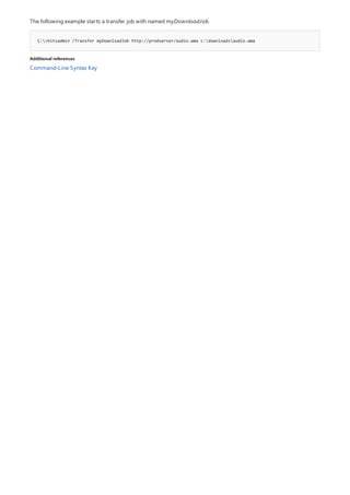 C:>bitsadmin /Transfer myDownloadJob http://prodserver/audio.wma c:downloadsaudio.wma
Additional references
The following example starts a transfer job with named myDownloadJob.
Command-Line Syntax Key
 