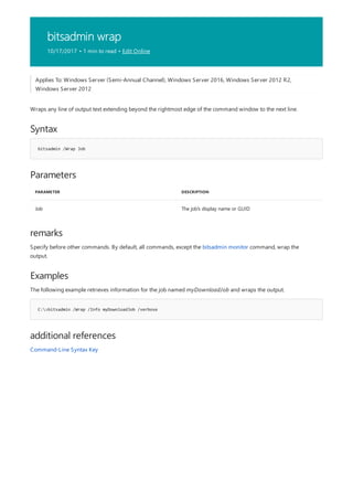 bitsadmin wrap
10/17/2017 • 1 min to read • Edit Online
Syntax
bitsadmin /Wrap Job
Parameters
PARAMETER DESCRIPTION
Job The job's display name or GUID
remarks
Examples
C:>bitsadmin /Wrap /Info myDownloadJob /verbose
additional references
Applies To: Windows Server (Semi-Annual Channel), Windows Server 2016, Windows Server 2012 R2,
Windows Server 2012
Wraps any line of output text extending beyond the rightmost edge of the command window to the next line.
Specify before other commands. By default, all commands, except the bitsadmin monitor command, wrap the
output.
The following example retrieves information for the job named myDownloadJob and wraps the output.
Command-Line Syntax Key
 